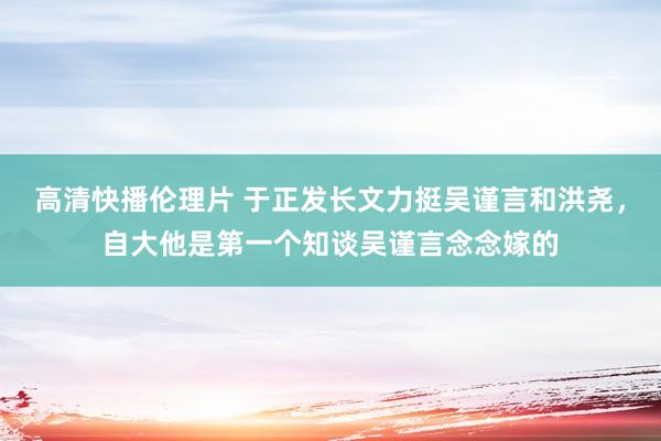 高清快播伦理片 于正发长文力挺吴谨言和洪尧，自大他是第一个知谈吴谨言念念嫁的