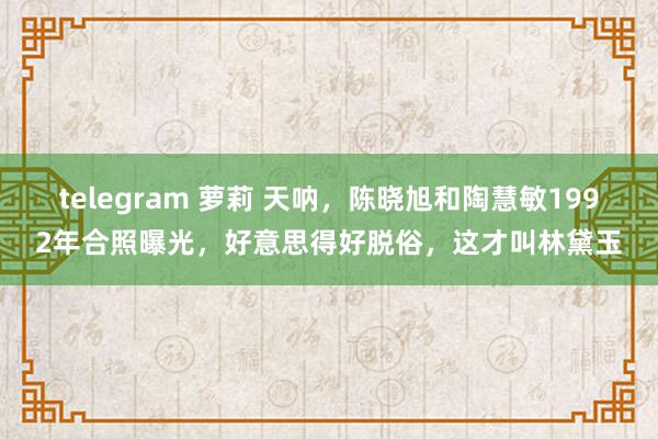 telegram 萝莉 天呐，陈晓旭和陶慧敏1992年合照曝光，好意思得好脱俗，这才叫林黛玉