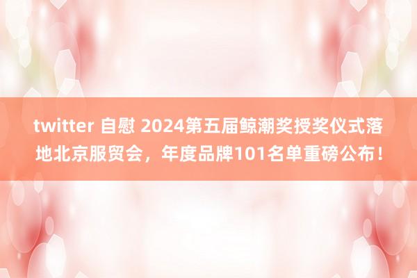 twitter 自慰 2024第五届鲸潮奖授奖仪式落地北京服贸会，年度品牌101名单重磅公布！