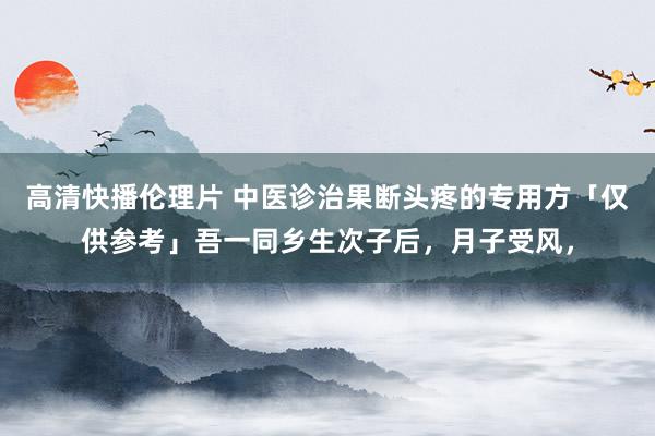 高清快播伦理片 中医诊治果断头疼的专用方「仅供参考」吾一同乡生次子后，月子受风，