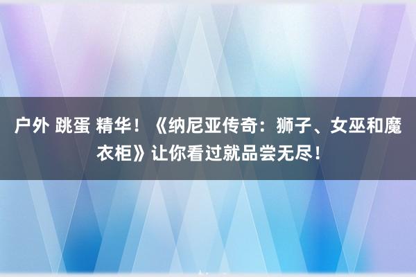 户外 跳蛋 精华！《纳尼亚传奇：狮子、女巫和魔衣柜》让你看过就品尝无尽！