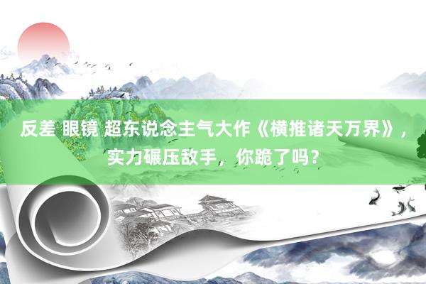 反差 眼镜 超东说念主气大作《横推诸天万界》，实力碾压敌手，你跪了吗？