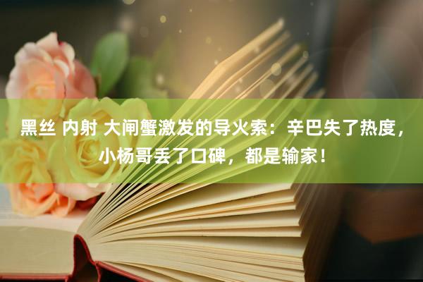 黑丝 内射 大闸蟹激发的导火索：辛巴失了热度，小杨哥丢了口碑，都是输家！