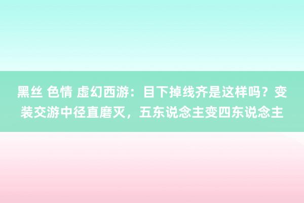 黑丝 色情 虚幻西游：目下掉线齐是这样吗？变装交游中径直磨灭，五东说念主变四东说念主