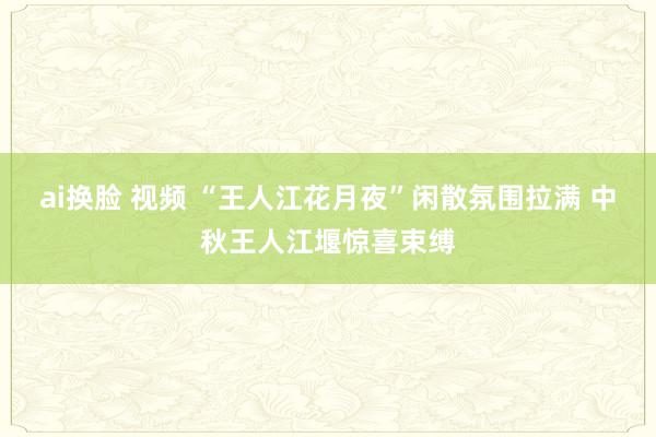 ai换脸 视频 “王人江花月夜”闲散氛围拉满 中秋王人江堰惊喜束缚