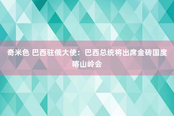 奇米色 巴西驻俄大使：巴西总统将出席金砖国度喀山岭会