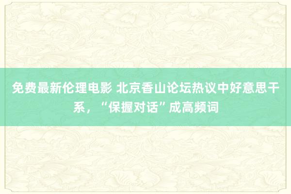 免费最新伦理电影 北京香山论坛热议中好意思干系，“保握对话”成高频词