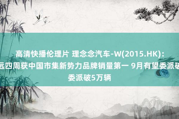 高清快播伦理片 理念念汽车-W(2015.HK)：8月长远四周获中国市集新势力品牌销量第一 9月有望委派破5万辆