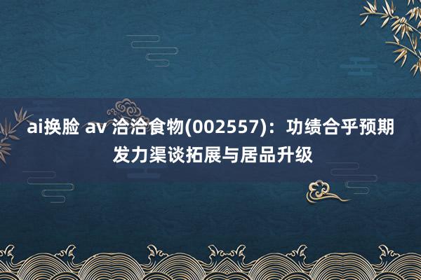 ai换脸 av 洽洽食物(002557)：功绩合乎预期 发力渠谈拓展与居品升级