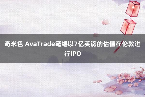 奇米色 AvaTrade缱绻以7亿英镑的估值在伦敦进行IPO