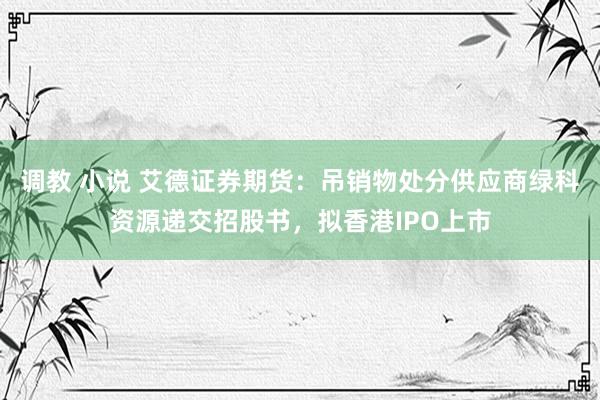 调教 小说 艾德证券期货：吊销物处分供应商绿科资源递交招股书，拟香港IPO上市