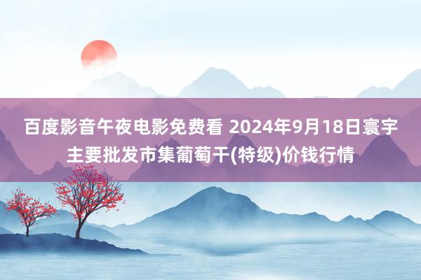 百度影音午夜电影免费看 2024年9月18日寰宇主要批发市集葡萄干(特级)价钱行情