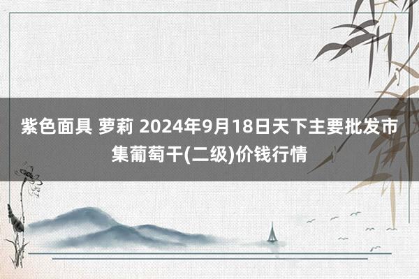 紫色面具 萝莉 2024年9月18日天下主要批发市集葡萄干(二级)价钱行情