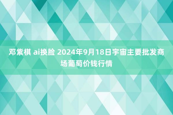 邓紫棋 ai换脸 2024年9月18日宇宙主要批发商场葡萄价钱行情