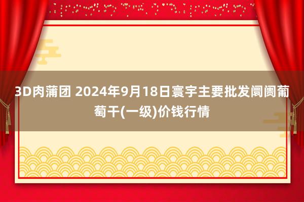 3D肉蒲团 2024年9月18日寰宇主要批发阛阓葡萄干(一级)价钱行情