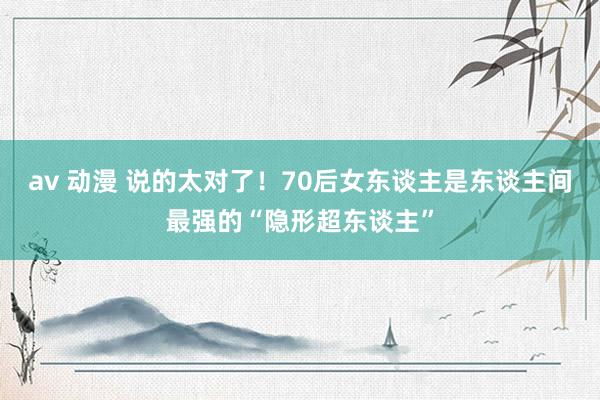 av 动漫 说的太对了！70后女东谈主是东谈主间最强的“隐形超东谈主”