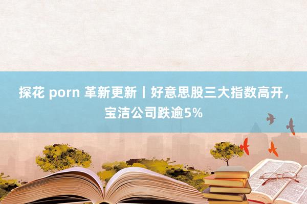 探花 porn 革新更新丨好意思股三大指数高开，宝洁公司跌逾5%