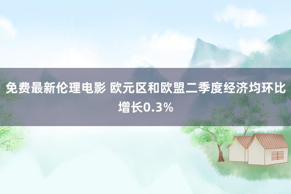 免费最新伦理电影 欧元区和欧盟二季度经济均环比增长0.3%