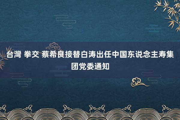 台灣 拳交 蔡希良接替白涛出任中国东说念主寿集团党委通知