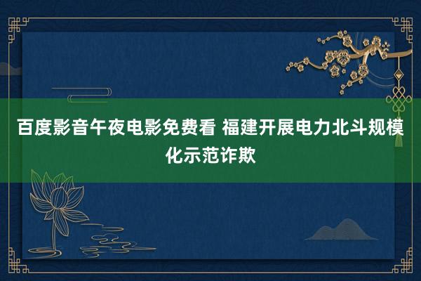 百度影音午夜电影免费看 福建开展电力北斗规模化示范诈欺