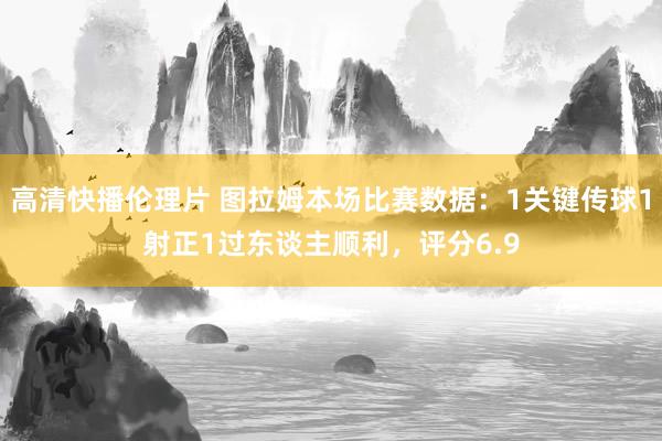 高清快播伦理片 图拉姆本场比赛数据：1关键传球1射正1过东谈主顺利，评分6.9