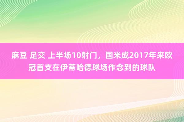 麻豆 足交 上半场10射门，国米成2017年来欧冠首支在伊蒂哈德球场作念到的球队