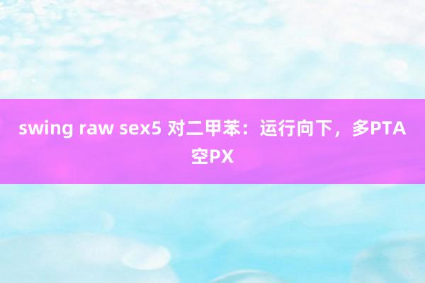 swing raw sex5 对二甲苯：运行向下，多PTA空PX