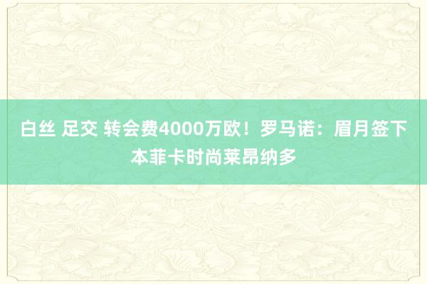 白丝 足交 转会费4000万欧！罗马诺：眉月签下本菲卡时尚莱昂纳多