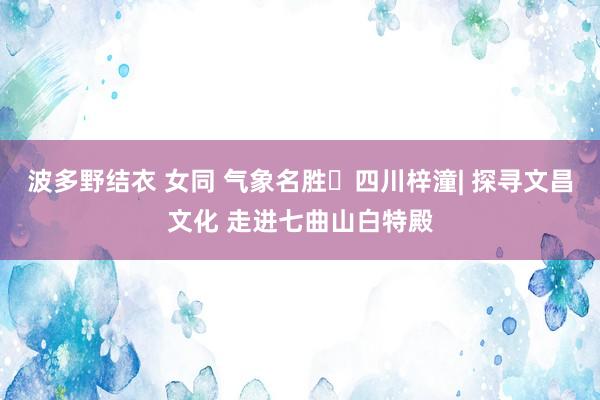 波多野结衣 女同 气象名胜⑮四川梓潼| 探寻文昌文化 走进七曲山白特殿