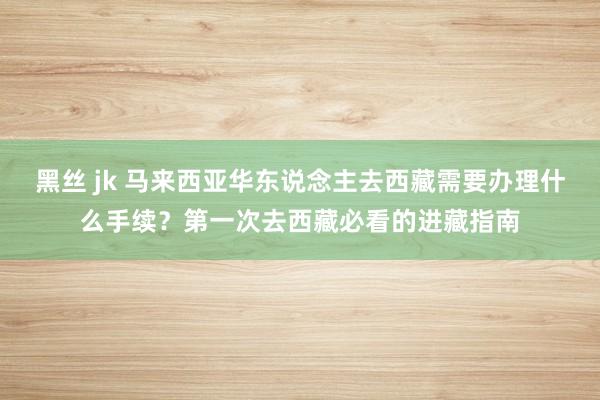 黑丝 jk 马来西亚华东说念主去西藏需要办理什么手续？第一次去西藏必看的进藏指南