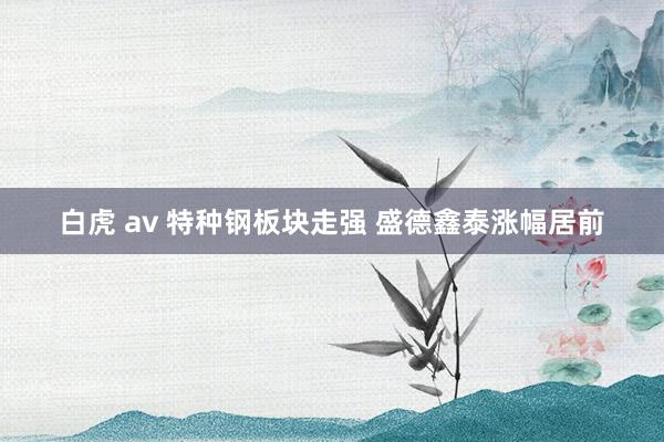 白虎 av 特种钢板块走强 盛德鑫泰涨幅居前