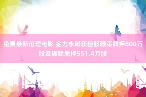 免费最新伦理电影 金力永磁获控股鞭策质押800万股及破除质押551.4万股