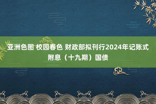 亚洲色图 校园春色 财政部拟刊行2024年记账式附息（十九期）国债