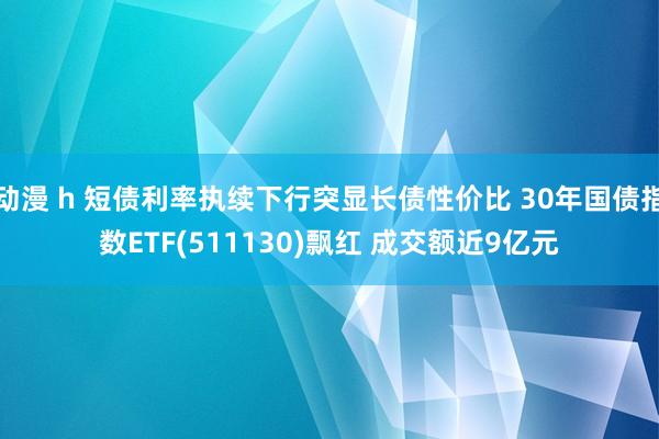 动漫 h 短债利率执续下行突显长债性价比 30年国债指数ETF(511130)飘红 成交额近9亿元