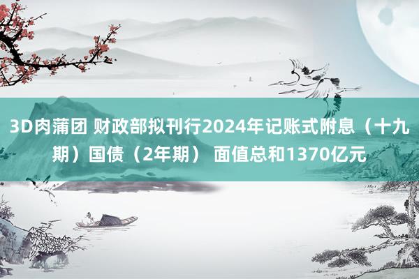 3D肉蒲团 财政部拟刊行2024年记账式附息（十九期）国债（2年期） 面值总和1370亿元