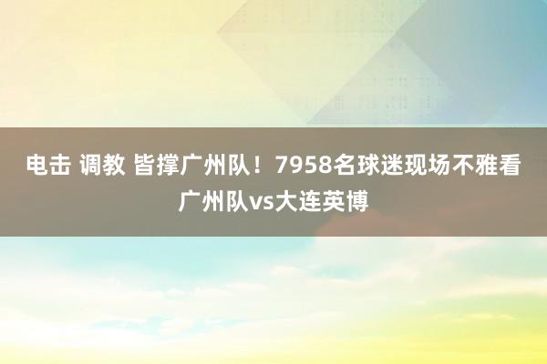 电击 调教 皆撑广州队！7958名球迷现场不雅看广州队vs大连英博