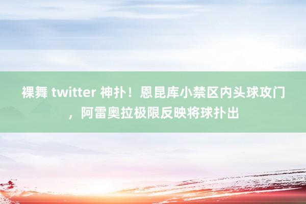 裸舞 twitter 神扑！恩昆库小禁区内头球攻门，阿雷奥拉极限反映将球扑出