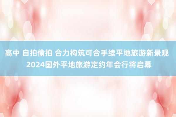 高中 自拍偷拍 合力构筑可合手续平地旅游新景观  2024国外平地旅游定约年会行将启幕