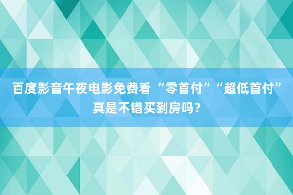 百度影音午夜电影免费看 “零首付”“超低首付”真是不错买到房吗？