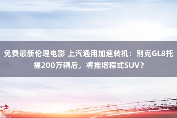 免费最新伦理电影 上汽通用加速转机：别克GL8托福200万辆后，将推增程式SUV？