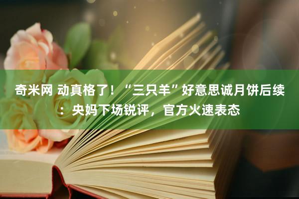 奇米网 动真格了！“三只羊”好意思诚月饼后续：央妈下场锐评，官方火速表态