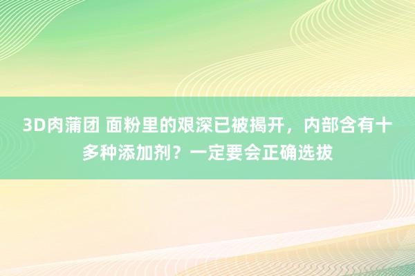 3D肉蒲团 面粉里的艰深已被揭开，内部含有十多种添加剂？一定要会正确选拔