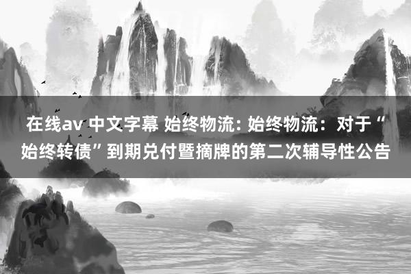 在线av 中文字幕 始终物流: 始终物流：对于“始终转债”到期兑付暨摘牌的第二次辅导性公告