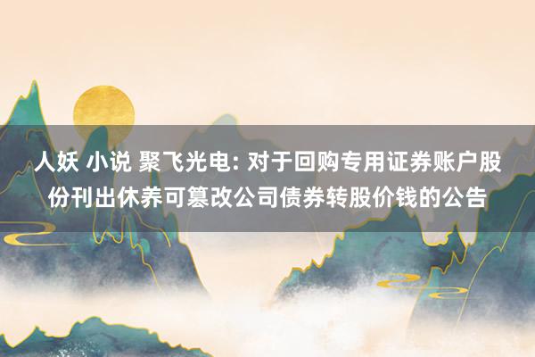 人妖 小说 聚飞光电: 对于回购专用证券账户股份刊出休养可篡改公司债券转股价钱的公告