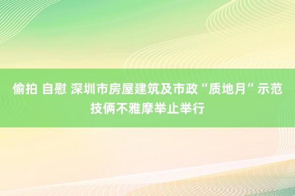 偷拍 自慰 深圳市房屋建筑及市政“质地月”示范技俩不雅摩举止举行