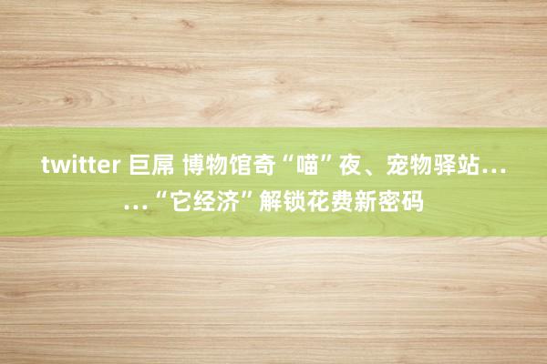 twitter 巨屌 博物馆奇“喵”夜、宠物驿站……“它经济”解锁花费新密码