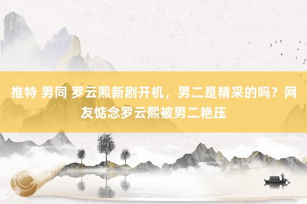 推特 男同 罗云熙新剧开机，男二是精采的吗？网友惦念罗云熙被男二艳压