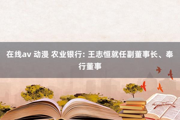 在线av 动漫 农业银行: 王志恒就任副董事长、奉行董事