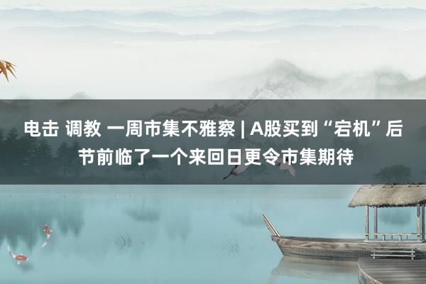 电击 调教 一周市集不雅察 | A股买到“宕机”后 节前临了一个来回日更令市集期待