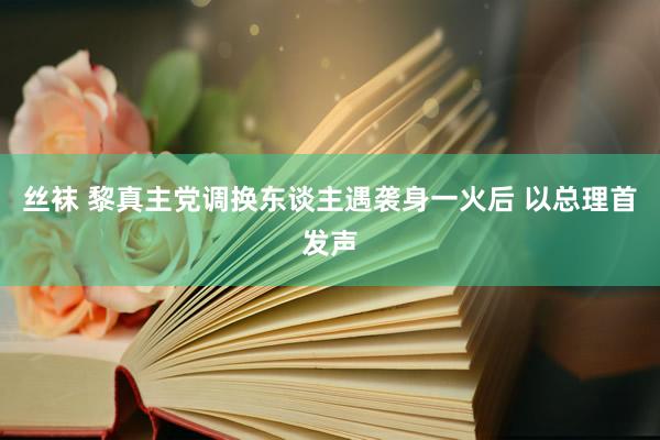 丝袜 黎真主党调换东谈主遇袭身一火后 以总理首发声